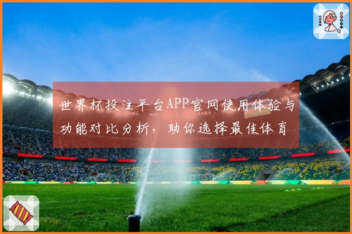 世界杯投注平台APP官网使用体验与功能对比分析，助你选择最佳体育直播平台