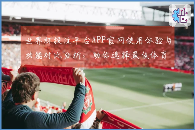 世界杯投注平台APP官网使用体验与功能对比分析,助你选择最佳体育直播平台